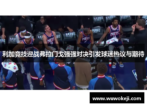 利加竞技迎战弗拉门戈强强对决引发球迷热议与期待
